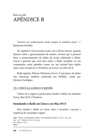 CAPÍTULO	23
"Investir	 em	 conhecimento	 rende	 sempre	 os	 melhores	 juros."	 ─
Benjamim	Franklin
No	capítulo	9.	Gerenciando	sessões	com	a	library	Session,	quando
falamos	 sobre	 o	 gerenciamento	 de	 sessões,	 mostrei	 que	 é	 possível
fazer	 o	 armazenamento	 de	 dados	 de	 sessão	 utilizando	 o	 Redis.
Como	 é	 possível	 que	 você	 não	 tenha	 o	 Redis	 instalado	 no	 seu
computador,	 neste	 apêndice	 vamos	 ver	 um	 tutorial	 bem	 rápido
sobre	como	instalá-lo	no	Windows,	no	Linux	e	no	Mac	OS	X.
Redis	significa	REmote	DIctionary	Server.	É	um	banco	de	dados
não	 relacional,	 também	 conhecido	 por	 NOSQL,	 criado	 por
Salvatore	Sanfiippo.
Vamos	ver	a	seguir	os	passos	para	instalar	o	Redis	em	ambiente
Linux,	Mac	OS	X	e	Windows.
Para	 instalar	 o	 Redis	 no	 Linux,	 abra	 o	 terminal	 e	 execute	 a
sequência	de	comandos	a	seguir:
wget	http://download.redis.io/releases/redis-3.0.7.tar.gz
tar	xzf	redis-3.0.7.tar.gz
cd	redis-3.0.7
make
APÊNDICE	B
23.1	INSTALANDO	O	REDIS
Instalando	o	Redis	no	Linux	e	no	Mac	OS	X
304	 23	APÊNDICE	B
 