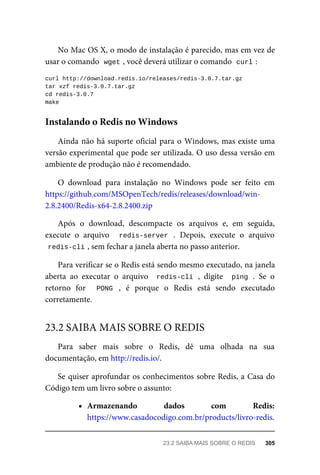 No	Mac	OS	X,	o	modo	de	instalação	é	parecido,	mas	em	vez	de
usar	o	comando		
wget	
,	você	deverá	utilizar	o	comando		
curl	
:
curl	http://download.redis.io/releases/redis-3.0.7.tar.gz
tar	xzf	redis-3.0.7.tar.gz
cd	redis-3.0.7
make
Ainda	não	há	suporte	oficial	para	o	Windows,	mas	existe	uma
versão	experimental	que	pode	ser	utilizada.	O	uso	dessa	versão	em
ambiente	de	produção	não	é	recomendado.
O	 download	 para	 instalação	 no	 Windows	 pode	 ser	 feito	 em
https://github.com/MSOpenTech/redis/releases/download/win-
2.8.2400/Redis-x64-2.8.2400.zip
Após	 o	 download,	 descompacte	 os	 arquivos	 e,	 em	 seguida,
execute	 o	 arquivo	 	 redis-server	 .	 Depois,	 execute	 o	 arquivo
redis-cli	
,	sem	fechar	a	janela	aberta	no	passo	anterior.
Para	verificar	se	o	Redis	está	sendo	mesmo	executado,	na	janela
aberta	 ao	 executar	 o	 arquivo	 	redis-cli	,	 digite	 	ping	.	 Se	 o
retorno	 for	 	 PONG	 ,	 é	 porque	 o	 Redis	 está	 sendo	 executado
corretamente.
Para	 saber	 mais	 sobre	 o	 Redis,	 dê	 uma	 olhada	 na	 sua
documentação,	em	http://redis.io/.
Se	quiser	aprofundar	os	conhecimentos	sobre	Redis,	a	Casa	do
Código	tem	um	livro	sobre	o	assunto:
Armazenando	 dados	 com	 Redis:
https://www.casadocodigo.com.br/products/livro-redis.
Instalando	o	Redis	no	Windows
23.2	SAIBA	MAIS	SOBRE	O	REDIS
23.2	SAIBA	MAIS	SOBRE	O	REDIS	 305
 