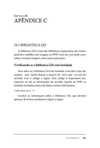 CAPÍTULO	24
A	biblioteca	GD	é	uma	das	bibliotecas	responsáveis	por	tornar
possível	o	trabalho	com	imagens	no	PHP.	Com	ela,	você	pode	criar,
editar	e	mesclar	imagens,	entre	outras	operações.
Para	saber	se	a	biblioteca	GD	está	instalada,	você	deve	criar	um
arquivo		.php		(pode	chamar	o	arquivo	de		test.php	)	na	raiz	do
servidor	 com	 o	 código	 a	 seguir.	 Esse	 código	 é	 responsável	 por
imprimir	 na	 tela	 as	 informações	 do	 servidor	 Apache	 do	 PHP,	 os
módulos	instalados,	banco	de	dados	e	outras	informações.
<?php	phpinfo();	?>
Localize	 as	 informações	 sobre	 a	 biblioteca	 GD,	 que	 deverão
aparecer	de	forma	semelhante	à	figura	a	seguir:
APÊNDICE	C
24.1	BIBLIOTECA	GD
Verificando	se	a	biblioteca	GD	está	instalada
24	APÊNDICE	C	 307
 