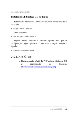 ;extension=php_gd2.dll
Para	instalar	a	biblioteca	GD	no	Ubuntu,	você	deverá	executar	o
comando:
$	apt-get	install	php5-gd
Ou	o	comando:
$	sudo	apt-get	install	php5-gd
Depois,	 deverá	 reiniciar	 o	 servidor	 Apache	 para	 que	 as
configurações	 sejam	 aplicadas.	 O	 comando	 a	 seguir	 reinicia	 o
Apache:
$	/etc/init.d/apache2	restart
Documentação	oficial	do	PHP	sobre	a	biblioteca	GD
e	 manipulação	 de	 imagens:
http://php.net/manual/en/book.image.php
Instalando	a	biblioteca	GD	no	Linux
24.2	LINKS	ÚTEIS
24.2	LINKS	ÚTEIS	 309
 