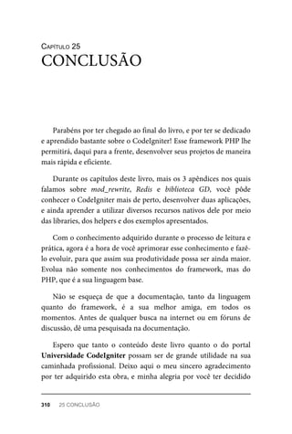CAPÍTULO	25
Parabéns	por	ter	chegado	ao	final	do	livro,	e	por	ter	se	dedicado
e	aprendido	bastante	sobre	o	CodeIgniter!	Esse	framework	PHP	lhe
permitirá,	daqui	para	a	frente,	desenvolver	seus	projetos	de	maneira
mais	rápida	e	eficiente.
Durante	os	capítulos	deste	livro,	mais	os	3	apêndices	nos	quais
falamos	 sobre	 mod_rewrite,	 Redis	 e	 biblioteca	 GD,	 você	 pôde
conhecer	o	CodeIgniter	mais	de	perto,	desenvolver	duas	aplicações,
e	ainda	aprender	a	utilizar	diversos	recursos	nativos	dele	por	meio
das	libraries,	dos	helpers	e	dos	exemplos	apresentados.
Com	o	conhecimento	adquirido	durante	o	processo	de	leitura	e
prática,	agora	é	a	hora	de	você	aprimorar	esse	conhecimento	e	fazê-
lo	evoluir,	para	que	assim	sua	produtividade	possa	ser	ainda	maior.
Evolua	 não	 somente	 nos	 conhecimentos	 do	 framework,	 mas	 do
PHP,	que	é	a	sua	linguagem	base.
Não	 se	 esqueça	 de	 que	 a	 documentação,	 tanto	 da	 linguagem
quanto	 do	 framework,	 é	 a	 sua	 melhor	 amiga,	 em	 todos	 os
momentos.	Antes	de	qualquer	busca	na	internet	ou	em	fóruns	de
discussão,	dê	uma	pesquisada	na	documentação.
Espero	 que	 tanto	 o	 conteúdo	 deste	 livro	 quanto	 o	 do	 portal
Universidade	CodeIgniter	possam	ser	de	grande	utilidade	na	sua
caminhada	 profissional.	 Deixo	 aqui	 o	 meu	 sincero	 agradecimento
por	ter	adquirido	esta	obra,	e	minha	alegria	por	você	ter	decidido
CONCLUSÃO
310	 25	CONCLUSÃO
 