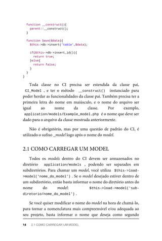 function	__construct(){
	parent::__construct();
	}
	function	Save($data){
	$this->db->insert('table',$data);
	if($this->db->insert_id()){
			return	true;
	}else{
	return	false;
	}
	}
}
Toda	 classe	 no	 CI	 precisa	 ser	 estendida	 da	 classe	 pai,
CI_Model	,	 e	 ter	 o	 método	 	__construct()		 instanciado	 para
poder	herdar	as	funcionalidades	da	classe	pai.	Também	precisa	ter	a
primeira	 letra	 do	 nome	 em	 maiúsculo,	 e	 o	 nome	 do	 arquivo	 ser
igual	 ao	 nome	 da	 classe.	 Por	 exemplo,
application/models/Example_model.php	
	é	o	nome	que	deve	ser
dado	para	o	arquivo	da	classe	mostrada	anteriormente.
Não	 é	 obrigatório,	 mas	 por	 uma	 questão	 de	 padrão	 do	 CI,	 é
utilizado	o	sufixo	_model	logo	após	o	nome	do	model.
Todos	 os	 models	 dentro	 do	 CI	 devem	 ser	 armazenados	 no
diretório	 	 application/models	 ,	 podendo	 ser	 separados	 em
subdiretórios.	Para	chamar	um	model,	você	utiliza		$this->load-
>model('nome_do_model')	
.	Se	o	model	desejado	estiver	dentro	de
um	subdiretório,	então	basta	informar	o	nome	do	diretório	antes	do
nome	 do	 model:	 	 $this->load->model('sub-
diretorio/nome_do_model')	
.
Se	você	quiser	modificar	o	nome	do	model	na	hora	de	chamá-lo,
para	tornar	a	nomenclatura	mais	compreensível	e/ou	adequada	ao
seu	 projeto,	 basta	 informar	 o	 nome	 que	 deseja	 como	 segundo
2.1	COMO	CARREGAR	UM	MODEL
14	 2.1	COMO	CARREGAR	UM	MODEL
 