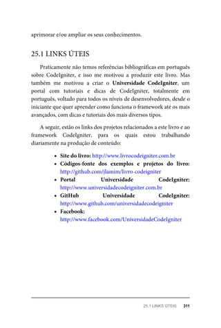 aprimorar	e/ou	ampliar	os	seus	conhecimentos.
Praticamente	não	temos	referências	bibliográficas	em	português
sobre	 CodeIgniter,	 e	 isso	 me	 motivou	 a	 produzir	 este	 livro.	 Mas
também	 me	 motivou	 a	 criar	 o	 Universidade	 CodeIgniter,	 um
portal	 com	 tutoriais	 e	 dicas	 de	 CodeIgniter,	 totalmente	 em
português,	voltado	para	todos	os	níveis	de	desenvolvedores,	desde	o
iniciante	que	quer	aprender	como	funciona	o	framework	até	os	mais
avançados,	com	dicas	e	tutoriais	dos	mais	diversos	tipos.
A	seguir,	estão	os	links	dos	projetos	relacionados	a	este	livro	e	ao
framework	 CodeIgniter,	 para	 os	 quais	 estou	 trabalhando
diariamente	na	produção	de	conteúdo:
Site	do	livro:	http://www.livrocodeigniter.com.br
Códigos-fonte	 dos	 exemplos	 e	 projetos	 do	 livro:
http://github.com/jlamim/livro-codeigniter
Portal	 Universidade	 CodeIgniter:
http://www.universidadecodeigniter.com.br
GitHub	 Universidade	 CodeIgniter:
http://www.github.com/universidadecodeigniter
Facebook:
http://www.facebook.com/UniversidadeCodeIgniter
25.1	LINKS	ÚTEIS
25.1	LINKS	ÚTEIS	 311
 