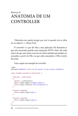 CAPÍTULO	3
"Obstáculos	são	aqueles	perigos	que	você	vê	quando	tira	os	olhos
de	seu	objetivo."	─	Henry	Ford
O	controller	é	o	que	dá	vida	a	uma	aplicação.	Ele	determina	o
que	será	executado	quando	uma	requisição	HTTP	é	feita.	Ele	nada
mais	é	do	que	uma	classe	com	um	ou	vários	métodos	que	podem	ser
acessados	a	partir	da	URL,	ou	que	estão	associados	a	URLs	através
das	rotas.
Veja	a	seguir	um	exemplo	de	controller:
<?php
defined('BASEPATH')	OR	exit('No	direct	script	access	allowed');
class	Example	extends	CI_Controller	{
	function	__construct()
	{
	parent::__construct();
	$this->load->model('Example_model');
	$this->load->library('form_validation');
	}
	function	Index(){
	$this->load->view('home');
	}
	function	Login(){
	$this->load->view('login');
	}
}
ANATOMIA	DE	UM
CONTROLLER
16	 3	ANATOMIA	DE	UM	CONTROLLER
 