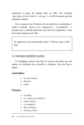 parâmetro	 a	 partir	 da	 posição	 dele	 na	 URL.	 Por	 exemplo,
www.doma.in/user/edit/1	
,	em	que		
1	
	é	o	ID	do	usuário	que	está
editando	os	dados.
Para	recuperar	esse	ID	dentro	de	um	método	no	controlador,	é
usado	 o	 método	 	$this->uri->segment(3)	.	 O	 parâmetro	 	3
passado	para	o	método	determina	que	deve	ser	recuperado	o	valor
do	terceiro	segmento	da	URL.
Os	segmentos	são	determinados	pelas	'/'	(barras)	após	a	URL
base.
O	 CodeIgniter	 possui	 uma	 lista	 de	 nomes	 reservados	 que	 não
podem	 ser	 utilizados	 em	 controllers	 e	 métodos.	 Veja	 essa	 lista	 a
seguir:
	
CI_Controller	
	
Default	
	
index	
	
is_php()	
	
is_really_writable()	
	
load_class()	
	
is_loaded()	
	
get_config()	
	
config_item()	
3.2	NOMES	RESERVADOS
Controllers
Funções
18	 3.2	NOMES	RESERVADOS
 