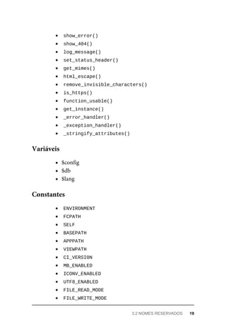 show_error()	
	
show_404()	
	
log_message()	
	
set_status_header()	
	
get_mimes()	
	
html_escape()	
	
remove_invisible_characters()	
	
is_https()	
	
function_usable()	
	
get_instance()	
	
_error_handler()	
	
_exception_handler()	
	
_stringify_attributes()	
$config
$db
$lang
	
ENVIRONMENT	
	
FCPATH	
	
SELF	
	
BASEPATH	
	
APPPATH	
	
VIEWPATH	
	
CI_VERSION	
	
MB_ENABLED	
	
ICONV_ENABLED	
	
UTF8_ENABLED	
	
FILE_READ_MODE	
	
FILE_WRITE_MODE	
Variáveis
Constantes
3.2	NOMES	RESERVADOS	 19
 