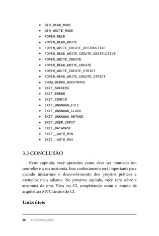 DIR_READ_MODE	
	
DIR_WRITE_MODE	
	
FOPEN_READ	
	
FOPEN_READ_WRITE	
	
FOPEN_WRITE_CREATE_DESTRUCTIVE	
	
FOPEN_READ_WRITE_CREATE_DESTRUCTIVE	
	
FOPEN_WRITE_CREATE	
	
FOPEN_READ_WRITE_CREATE	
	
FOPEN_WRITE_CREATE_STRICT	
	
FOPEN_READ_WRITE_CREATE_STRICT	
	
SHOW_DEBUG_BACKTRACE	
	
EXIT_SUCCESS	
	
EXIT_ERROR	
	
EXIT_CONFIG	
	
EXIT_UNKNOWN_FILE	
	
EXIT_UNKNOWN_CLASS	
	
EXIT_UNKNOWN_METHOD	
	
EXIT_USER_INPUT	
	
EXIT_DATABASE	
	
EXIT__AUTO_MIN	
	
EXIT__AUTO_MAX	
Neste	 capítulo,	 você	 aprendeu	 como	 deve	 ser	 montado	 um
controller	e	a	sua	anatomia.	Esse	conhecimento	será	importante	para
quando	 iniciarmos	 o	 desenvolvimento	 dos	 projetos	 práticos	 e
exemplos	 mais	 adiante.	 No	 próximo	 capítulo,	 você	 verá	 sobre	 a
anatomia	 de	 uma	 View	 no	 CI,	 completando	 assim	 o	 estudo	 da
arquitetura	MVC	dentro	do	CI.
3.3	CONCLUSÃO
Links	úteis
20	 3.3	CONCLUSÃO
 