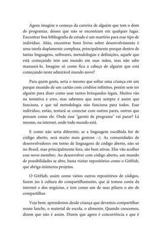 Agora	imagine	o	começo	da	carreira	de	alguém	que	tem	o	dom
de	 programar,	 desses	 que	 não	 se	 encontram	 em	 qualquer	 lugar.
Encontrar	boa	bibliografia	de	estudo	é	um	martírio	para	esse	tipo	de
indivíduo.	 Aliás,	 encontrar	 bons	 livros	 sobre	 desenvolvimento	 é
uma	tarefa	duplamente	complexa,	principalmente	porque	dentro	de
tantas	linguagens,	softwares,	metodologias	e	definições,	aquele	que
está	 começando	 tem	 um	 mundo	 em	 suas	 mãos,	 mas	 não	 sabe
manuseá-lo.	 Imagine	 só	 como	 fica	 a	 cabeça	 de	 alguém	 que	 está
começando	neste	admirável	mundo	novo?
Para	quem	gosta,	seria	o	mesmo	que	soltar	uma	criança	em	um
parque	munido	de	um	cartão	com	créditos	infinitos,	porém	sem	ter
alguém	para	dizer	como	usar	tantos	brinquedos	legais.	Muitos	vão
na	 tentativa	 e	 erro,	 mas	 sabemos	 que	 nem	 sempre	 é	 assim	 que
funciona,	 e	 que	 tal	 metodologia	 não	 funciona	 para	 todos.	 Esse
indivíduo,	então,	tentará	se	conectar	com	outros	pares,	outros	que
pensam	 como	 ele.	 Onde	 esse	 "garoto	 de	 programa"	 vai	 parar?	 Lá
mesmo,	na	internet,	onde	todo	mundo	está.
E	 como	 não	 seria	 diferente,	 se	 a	 linguagem	 escolhida	 for	 de
código	 aberto,	 será	 muito	 mais	 gostoso	 :-).	 As	 comunidades	 de
desenvolvedores	em	torno	de	linguagens	de	código	aberto,	não	só
no	Brasil,	mas	principalmente	fora,	são	bem	ativas.	Elas	vão	acolher
esse	novo	membro.	Ao	desenvolver	com	código	aberto,	um	mundo
de	possibilidades	se	abre,	basta	visitar	repositórios	como	o	GitHub,
que	abriga	inúmeros	projetos.
O	 GitHub,	 assim	 como	 vários	 outros	 repositórios	 de	 códigos,
fazem	jus	 à	cultura	 do	 compartilhamento,	que	 já	tomou	 conta	da
internet	 e	 dos	 negócios,	 e	 tem	 como	 um	 de	 seus	 pilares	 o	 ato	 de
compartilhar.
Veja	bem:	aprendemos	desde	criança	que	devemos	compartilhar
nosso	lanche,	o	material	de	escola,	o	alimento.	Quando	crescemos,
dizem	 que	 não	 é	 assim.	 Dizem	 que	 agora	 é	 concorrência	 e	 que	 é
 