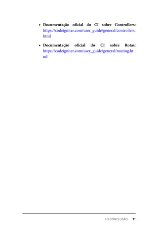 Documentação	 oficial	 do	 CI	 sobre	 Controllers:
https://codeigniter.com/user_guide/general/controllers.
html
Documentação	 oficial	 do	 CI	 sobre	 Rotas:
https://codeigniter.com/user_guide/general/routing.ht
ml
3.3	CONCLUSÃO	 21
 
