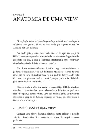 CAPÍTULO	4
"A	perfeição	não	é	alcançada	quando	já	não	há	mais	nada	para
adicionar,	mas	quando	já	não	há	mais	nada	que	se	possa	retirar."	─
Antoine	de	Saint-Exupéry
No	 CodeIgniter,	 uma	 view	 nada	 mais	 é	 do	 que	 um	 arquivo
HTML,	que	corresponde	a	uma	tela	da	aplicação	ou	fragmento	de
conteúdo	 da	 tela,	 e	 que	 é	 chamada	 diretamente	 pelo	 controller
através	do	método		
$this->load->view()	
.
Elas	 ficam	 armazenadas	 no	 diretório	 	application/views		 e
podem	ser	organizadas	em	subdiretórios.	Quanto	ao	nome	de	uma
view,	não	há	uma	obrigatoriedade	ou	um	padrão	determinado	pelo
CI,	como	tem	para	controllers	e	models,	o	que	permite	flexibilidade
para	organizá-las	a	seu	modo.
Mesmo	sendo	a	view	um	arquivo	com	código	HTML,	ela	deve
ser	salva	com	a	extensão		
.php	
.	Mas	na	hora	de	informar	qual	view
será	carregada,	a	extensão	não	deve	ser	passada	junto	do	nome	da
view,	pois	o	próprio	CI	faz	esse	processo	ao	validar	se	a	view	existe	e
fazer	a	sua	renderização.
Carregar	uma	view	é	bastante	simples,	basta	utilizar	o	método
$this->load->view()	 ,	 passando	 o	 nome	 do	 arquivo	 como
parâmetro.
ANATOMIA	DE	UMA	VIEW
4.1	CARREGANDO	UMA	VIEW
22	 4	ANATOMIA	DE	UMA	VIEW
 
