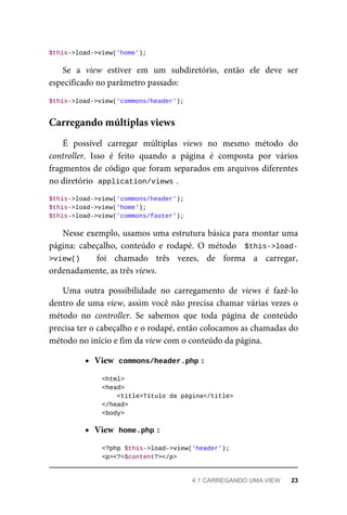 $this->load->view('home');
Se	 a	 view	 estiver	 em	 um	 subdiretório,	 então	 ele	 deve	 ser
especificado	no	parâmetro	passado:
$this->load->view('commons/header');
É	 possível	 carregar	 múltiplas	 views	 no	 mesmo	 método	 do
controller.	 Isso	 é	 feito	 quando	 a	 página	 é	 composta	 por	 vários
fragmentos	de	código	que	foram	separados	em	arquivos	diferentes
no	diretório		
application/views	
.
$this->load->view('commons/header');
$this->load->view('home');
$this->load->view('commons/footer');
Nesse	exemplo,	usamos	uma	estrutura	básica	para	montar	uma
página:	 cabeçalho,	 conteúdo	 e	 rodapé.	 O	 método	 	$this->load-
>view()	 	 foi	 chamado	 três	 vezes,	 de	 forma	 a	 carregar,
ordenadamente,	as	três	views.
Uma	 outra	 possibilidade	 no	 carregamento	 de	 views	 é	 fazê-lo
dentro	de	uma	view,	assim	você	não	precisa	chamar	várias	vezes	o
método	 no	 controller.	 Se	 sabemos	 que	 toda	 página	 de	 conteúdo
precisa	ter	o	cabeçalho	e	o	rodapé,	então	colocamos	as	chamadas	do
método	no	início	e	fim	da	view	com	o	conteúdo	da	página.
View		
commons/header.php	
:
	<html>
	<head>
			<title>Título	da	página</title>
	</head>
	<body>
View		
home.php	
:
	<?php	$this->load->view('header');
	<p><?=$content?></p>
Carregando	múltiplas	views
4.1	CARREGANDO	UMA	VIEW	 23
 