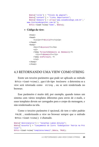 $data['title']	=	"Título	da	página";
	$data['content']	=	"Links	Importantes";
	$data['domains']	=	array('www.casadocodigo.com.br','
www.livrocodeigniter.com.br');
	$this->load->view('home',	$data);
Código	da	view:
	<html>
	<head>
			<title><?=$title?></title>
	</head>
	<body>
	<h1><?=$content?></h1>
	<ul>
	<?php	foreach($domains	as	$domain):?>
	<li><?=$domain?></li>
	<?php	endforeach;	?>
			</ul>
	</body>
	</html>
Existe	um	terceiro	parâmetro	que	pode	ser	aplicado	ao	método
$this->load->view()	
,	que	é	do	tipo		
booleano	
	e	determina	se	a
view	 será	 retornada	 como	 	string	,	 ou	 se	 será	 renderizada	 no
browser.
Esse	 parâmetro	 é	 muito	 útil,	 por	 exemplo,	 quando	 temos	 um
sistema	 com	 vários	 templates	 diferentes	 para	 envio	 de	 e-mails,	 e
esses	templates	devem	ser	carregados	para	o	corpo	da	mensagem,	e
não	renderizados	na	tela.
Como	o	terceiro	parâmetro	é	opcional,	ele	tem	o	valor	padrão
FALSE	,	 renderizando	 a	 view	 no	 browser	 sempre	 que	 o	 método
$this->load->view()	
	é	chamado.
$data['destinatario']	=	"Jonathan	Lamim	Antunes";
$data['assunto']	=	"Lançamento	do	livro	'CodeIgniter	Teoria	na	Prá
tica'";
$this->load->view('templates/email',$data,	TRUE);
4.3	RETORNANDO	UMA	VIEW	COMO	STRING
4.3	RETORNANDO	UMA	VIEW	COMO	STRING	 25
 