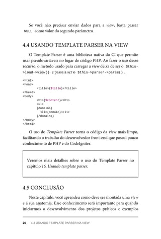 Se	 você	 não	 precisar	 enviar	 dados	 para	 a	 view,	 basta	 passar
NULL	
	como	valor	do	segundo	parâmetro.
O	Template	Parser	é	uma	biblioteca	nativa	do	CI	que	permite
usar	pseudovariáveis	no	lugar	de	código	PHP.	Ao	fazer	o	uso	desse
recurso,	o	método	usado	para	carregar	a	view	deixa	de	ser	o		
$this-
>load->view()	
	e	passa	a	ser	o		$this->parser->parse()	
.
<html>
<head>
	<title>{$title}</title>
</head>
<body>
	<h1>{$content}</h1>
	<ul>
	{domains}
			<li>{domain}</li>
	{/domains}
</body>
</html>
O	uso	do	Template	Parser	torna	o	código	da	view	mais	limpo,
facilitando	o	trabalho	do	desenvolvedor	front-end	que	possui	pouco
conhecimento	de	PHP	e	do	CodeIgniter.
Veremos	 mais	 detalhes	 sobre	 o	 uso	 do	 Template	 Parser	 no
capítulo	16.	Usando	template	parser.
Neste	capítulo,	você	aprendeu	como	deve	ser	montada	uma	view
e	a	sua	anatomia.	Esse	conhecimento	será	importante	para	quando
iniciarmos	 o	 desenvolvimento	 dos	 projetos	 práticos	 e	 exemplos
4.4	USANDO	TEMPLATE	PARSER	NA	VIEW
4.5	CONCLUSÃO
26	 4.4	USANDO	TEMPLATE	PARSER	NA	VIEW
 