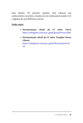 mais	 adiante.	 No	 próximo	 capítulo,	 você	 colocará	 esse
conhecimento	em	prática	criando	um	site	institucional	usando	o	CI
e	algumas	de	suas	bibliotecas	nativas.
Documentação	 oficial	 do	 CI	 sobre	 Views:
https://codeigniter.com/user_guide/general/views.html
Documentação	 oficial	 do	 CI	 sobre	 Template	 Parser
Library:
https://codeigniter.com/user_guide/libraries/parser.ht
ml
Links	úteis
4.5	CONCLUSÃO	 27
 
