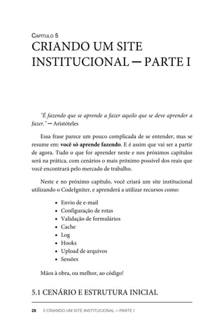 CAPÍTULO	5
"É	fazendo	que	se	aprende	a	fazer	aquilo	que	se	deve	aprender	a
fazer."	─	Aristóteles
Essa	frase	parece	um	pouco	complicada	de	se	entender,	mas	se
resume	em:	você	só	aprende	fazendo.	E	é	assim	que	vai	ser	a	partir
de	agora.	Tudo	o	que	for	aprender	neste	e	nos	próximos	capítulos
será	na	prática,	com	cenários	o	mais	próximo	possível	dos	reais	que
você	encontrará	pelo	mercado	de	trabalho.
Neste	e	no	próximo	capítulo,	você	criará	um	site	institucional
utilizando	o	CodeIgniter,	e	aprenderá	a	utilizar	recursos	como:
Envio	de	e-mail
Configuração	de	rotas
Validação	de	formulários
Cache
Log
Hooks
Upload	de	arquivos
Sessões
Mãos	à	obra,	ou	melhor,	ao	código!
CRIANDO	UM	SITE
INSTITUCIONAL	─	PARTE	I
5.1	CENÁRIO	E	ESTRUTURA	INICIAL
28	 5	CRIANDO	UM	SITE	INSTITUCIONAL	─	PARTE	I
 