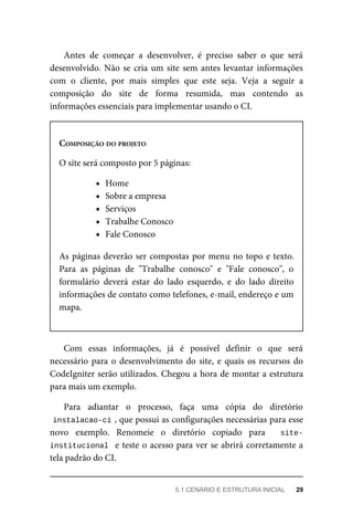 Antes	 de	 começar	 a	 desenvolver,	 é	 preciso	 saber	 o	 que	 será
desenvolvido.	Não	se	cria	um	site	sem	antes	levantar	informações
com	 o	 cliente,	 por	 mais	 simples	 que	 este	 seja.	 Veja	 a	 seguir	 a
composição	 do	 site	 de	 forma	 resumida,	 mas	 contendo	 as
informações	essenciais	para	implementar	usando	o	CI.
COMPOSIÇÃO	DO	PROJETO
O	site	será	composto	por	5	páginas:
Home
Sobre	a	empresa
Serviços
Trabalhe	Conosco
Fale	Conosco
As	páginas	deverão	ser	compostas	por	menu	no	topo	e	texto.
Para	 as	 páginas	 de	 "Trabalhe	 conosco"	 e	 "Fale	 conosco",	 o
formulário	 deverá	 estar	 do	 lado	 esquerdo,	 e	 do	 lado	 direito
informações	de	contato	como	telefones,	e-mail,	endereço	e	um
mapa.
Com	 essas	 informações,	 já	 é	 possível	 definir	 o	 que	 será
necessário	para	o	desenvolvimento	do	site,	e	quais	os	recursos	do
CodeIgniter	serão	utilizados.	Chegou	a	hora	de	montar	a	estrutura
para	mais	um	exemplo.
Para	 adiantar	 o	 processo,	 faça	 uma	 cópia	 do	 diretório
instalacao-ci	
,	que	possui	as	configurações	necessárias	para	esse
novo	 exemplo.	 Renomeie	 o	 diretório	 copiado	 para	 	 site-
institucional		e	teste	o	acesso	para	ver	se	abrirá	corretamente	a
tela	padrão	do	CI.
5.1	CENÁRIO	E	ESTRUTURA	INICIAL	 29
 