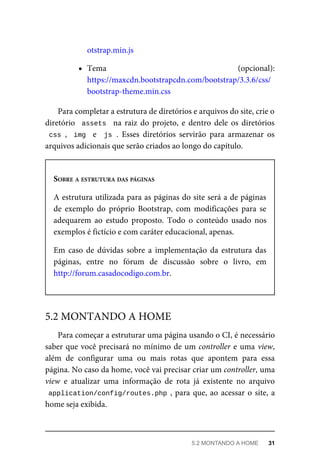 otstrap.min.js
Tema	 (opcional):
https://maxcdn.bootstrapcdn.com/bootstrap/3.3.6/css/
bootstrap-theme.min.css
Para	completar	a	estrutura	de	diretórios	e	arquivos	do	site,	crie	o
diretório		assets		 na	 raiz	 do	 projeto,	 e	 dentro	 dele	 os	 diretórios
css	,		img		 e	 	js	.	 Esses	 diretórios	 servirão	 para	 armazenar	 os
arquivos	adicionais	que	serão	criados	ao	longo	do	capítulo.
SOBRE	A	ESTRUTURA	DAS	PÁGINAS
A	estrutura	utilizada	para	as	páginas	do	site	será	a	de	páginas
de	 exemplo	 do	 próprio	 Bootstrap,	 com	 modificações	 para	 se
adequarem	 ao	 estudo	 proposto.	 Todo	 o	 conteúdo	 usado	 nos
exemplos	é	fictício	e	com	caráter	educacional,	apenas.
Em	 caso	 de	 dúvidas	 sobre	 a	 implementação	 da	 estrutura	 das
páginas,	 entre	 no	 fórum	 de	 discussão	 sobre	 o	 livro,	 em
http://forum.casadocodigo.com.br.
Para	começar	a	estruturar	uma	página	usando	o	CI,	é	necessário
saber	que	você	precisará	no	mínimo	de	um	controller	e	uma	view,
além	 de	 configurar	 uma	 ou	 mais	 rotas	 que	 apontem	 para	 essa
página.	No	caso	da	home,	você	vai	precisar	criar	um	controller,	uma
view	 e	 atualizar	 uma	 informação	 de	 rota	 já	 existente	 no	 arquivo
application/config/routes.php	,	para	que,	ao	acessar	o	site,	a
home	seja	exibida.
5.2	MONTANDO	A	HOME
5.2	MONTANDO	A	HOME	 31
 