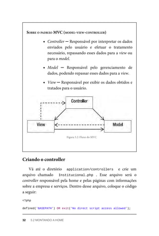 SOBRE	O	PADRÃO	MVC	(MODEL-VIEW-CONTROLLER)
Controller	─	Responsável	por	interpretar	os	dados
enviados	 pelo	 usuário	 e	 efetuar	 o	 tratamento
necessário,	repassando	esses	dados	para	a	view	ou
para	o	model.
Model	 ─	 Responsável	 pelo	 gerenciamento	 de
dados,	podendo	repassar	esses	dados	para	a	view.
View	─	Responsável	por	exibir	os	dados	obtidos	e
tratados	para	o	usuário.
Figura	5.2:	Fluxo	do	MVC
Vá	 até	 o	 diretório	 	 application/controllers	 	 e	 crie	 um
arquivo	 chamado	 	 Institucional.php	 .	 Esse	 arquivo	 será	 o
controller	responsável	pela	home	e	pelas	páginas	com	informações
sobre	a	empresa	e	serviços.	Dentro	desse	arquivo,	coloque	o	código
a	seguir:
<?php
defined('BASEPATH')	OR	exit('No	direct	script	access	allowed');
Criando	o	controller
32	 5.2	MONTANDO	A	HOME
 