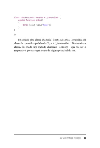 class	Institucional	extends	CI_Controller	{
	public	function	index()
	{
	$this->load->view('home');
	}
}
?>
Foi	criada	uma	classe	chamada		Institucional	,	estendida	da
classe	de	controllers	padrão	do	CI,	a		
CI_Controller	
.	Dentro	dessa
classe,	 foi	 criado	 um	 método	 chamado	 	index()	,	 que	 vai	 ser	 o
responsável	por	carregar	a	view	da	página	principal	do	site.
5.2	MONTANDO	A	HOME	 33
 