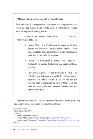 O	MÉTODO	$THIS->LOAD->VIEW()	DO	CODEIGNITER
Esse	 método	 é	 o	 responsável	 por	 fazer	 o	 carregamento	 das
views	 da	 aplicação,	 e	 ele	 conta	 com	 3	 parâmetros,	 sendo
somente	o	primeiro	obrigatório.
$this->load->view('view_file',	 'data',
'return_as_data');	
view_file	:	 é	 a	 localização	 do	 arquivo	 da	 view
dentro	 do	 diretório	 	application/views	.	 Pode
estar	dividido	em	subdiretórios,	e	não	é	necessário
informar	a	extensão	do	arquivo.
data	 :	 é	 a	 variável	 (	 array	 	 ou	 	 object	 )
contendo	os	dados	dinâmicos	que	serão	exibidos
na	view.
return_as_data	:	 é	 um	 booleano	 (	TRUE		 ou
FALSE	
)	que	informa	se	a	saída	do	método	vai	ser
impressa	 na	 tela	 (	 FALSE	 ),	 ou	 se	 vai	 ser	 um
retorno	com	o	conteúdo	da	view	(	TRUE	).	Se	não
informar	esse	parâmetro,	o	conteúdo	da	view	será
impresso	na	tela.
O	próximo	passo	é	criar	um	arquivo	chamado		home.php		em
application/views	
,	com	o	seguinte	conteúdo:
<!DOCTYPE	html>
<html	lang="pt_BR">
	<head>
	<meta	charset="utf-8">
	<meta	http-equiv="X-UA-Compatible"	content="IE=edge">
	<meta	name="viewport"	content="width=device-width,	initial-sca
le=1">
34	 5.2	MONTANDO	A	HOME
 