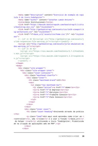 <meta	name="description"	content="Exercício	de	exemplo	do	capí
tulo	5	do	livro	CodeIgniter">
	<meta	name="author"	content="Jonathan	Lamim	Antunes">
	<title>Site	Institucional</title>
	<link	href="https://maxcdn.bootstrapcdn.com/bootstrap/3.3.6/cs
s/bootstrap.min.css"	rel="stylesheet">
			<link	href="http://getbootstrap.com/assets/css/ie10-viewport-b
ug-workaround.css"	rel="stylesheet">
			<link	href="<?=base_url('assets/css/home.css')?>"	rel="stylesh
eet">
			<!--[if	lt	IE	9]><script	src="http://getbootstrap.com/assets/j
s/ie8-responsive-file-warning.js"></script><![endif]-->
			<script	src="http://getbootstrap.com/assets/js/ie-emulation-mo
des-warning.js"></script>
	<!--[if	lt	IE	9]>
	<script	src="https://oss.maxcdn.com/html5shiv/3.7.2/html5shi
v.min.js"></script>
	<script	src="https://oss.maxcdn.com/respond/1.4.2/respond.mi
n.js"></script>
<![endif]-->
</head>
<body>
	<div	class="site-wrapper">
	<div	class="site-wrapper-inner">
	<div	class="cover-container">
	<div	class="masthead	clearfix">
	<div	class="inner">
	<h1	class="masthead-brand">LCI</h1>
	<nav>
	<ul	class="nav	masthead-nav">
	<li	class="active"><a	href="#">Home</a></li>
	<li><a	href="#">A	Empresa</a></li>
	<li><a	href="#">Serviços</a></li>
	<li><a	href="#">Trabalhe	Conosco</a></li>
	<li><a	href="#">Fale	Conosco</a></li>
	</ul>
	</nav>
			</div>
	</div>
	<div	class="inner	cover">
	<h1	class="cover-heading">Ensinando	através	da	prática
</h1>
	<p	class="lead">Até	aqui	você	aprendeu	como	criar	um	<i
>controller</i>,	uma	<i>view</i>	e	a	usar	a	função	<i>base_url</i>
do	helper	<i>url</i>	utilizando	o	livro	"CodeIgniter:	Produtivida
de	na	criação	de	aplicações	web	em	PHP".</p>
	</div>
	</div>
5.2	MONTANDO	A	HOME	 35
 