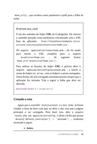 base_url()	,	que	recebeu	como	parâmetro	o	path	para	a	folha	de
estilo.
O	MÉTODO	BASE_URL()
É	um	dos	métodos	do	helper	URL	do	CodeIgniter.	Ele	retorna
o caminho	passado	como	parâmetro	concatenado	com	a	URL
base	 da	 aplicação:	 	 http://localhost/exemplos-livro-
ci/site-institucional/assets/css/home.css	
.
No	 arquivo	 	application/views/home.php	,	 ele	 foi	 usado
para	 inserir	 a	 URL	 completa	 para	 o	 arquivo
assets/css/home.css	 ,	 da	 seguinte	 forma:
base_url('assets/css/home.css')	
.
Para	 utilizar	 as	 funções	 do	 helper	 URL,	 é	 preciso	 abrir	 o
arquivo	 	 application/config/autoload.php	 ,	 e	 inserir	 o
nome	do	helper	no		
array	
	com	os	helpers	a	serem	carregados.
Dessa	forma,	ele	será	carregado	automaticamente	sempre	que	a
aplicação	 for	 iniciada.	 Veja	 a	 seguir	 a	 linha	 que	 deve	 ser
alterada:
$autoload['helper']	=	array('url');
Agora	que	o	controller		
Institucional	
	e	a	view		
home	
	já	foram
criados,	é	hora	de	fazer	com	que,	ao	abrir	o	site,	essa	seja	a	página
principal	 a	 ser	 carregada.	 Para	 fazer	 isso,	 abra	 o	 arquivo
routes.php	
	em		
application/config	
,	e	altere	a	linha	que	possui
$route['default_controller']	 =	 'welcome';	 ,	 conforme
mostrado	a	seguir:
Antes:
Criando	a	rota
5.2	MONTANDO	A	HOME	 37
 
