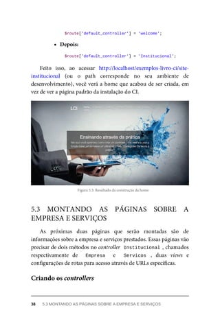 $route['default_controller']	=	'welcome';
epois
	$route['default_controller']	=	'Institucional';
Feito	 isso,	 ao	 acessar	 http://localhost/exemplos-livro-ci/site-
institucional	 (ou	 o	 path	 corresponde	 no	 seu	 ambiente	 de
desenvolvimento),	você	verá	a	home	que	acabou	de	ser	criada,	em
vez	de	ver	a	página	padrão	da	instalação	do	CI.
Figura	5.3:	Resultado	da	construção	da	home
As	 próximas	 duas	 páginas	 que	 serão	 montadas	 são	 de
informações	sobre	a	empresa	e	serviços	prestados.	Essas	páginas	vão
precisar	de	dois	métodos	no	controller		Institucional	,	chamados
respectivamente	 de	 	 Empresa	 	 e	 	 Servicos	 ,	 duas	 views	 e
configurações	de	rotas	para	acesso	através	de	URLs	específicas.
5.3	 MONTANDO	 AS	 PÁGINAS	 SOBRE	 A
EMPRESA	E	SERVIÇOS
Criando	os	controllers
38	 5.3	MONTANDO	AS	PÁGINAS	SOBRE	A	EMPRESA	E	SERVIÇOS
 