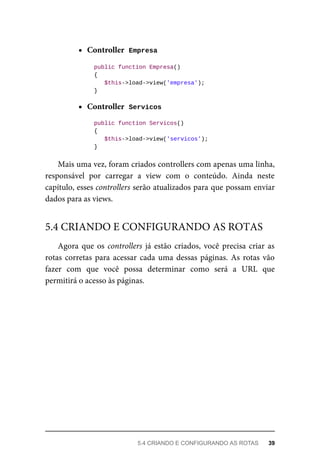 Controller		
Empresa	
	public	function	Empresa()
	{
	$this->load->view('empresa');
	}
Controller		
Servicos	
	public	function	Servicos()
	{
	$this->load->view('servicos');
	}
Mais	uma	vez,	foram	criados	controllers	com	apenas	uma	linha,
responsável	 por	 carregar	 a	 view	 com	 o	 conteúdo.	 Ainda	 neste
capítulo,	esses	controllers	serão	atualizados	para	que	possam	enviar
dados	para	as	views.
Agora	que	os	controllers	já	estão	criados,	você	precisa	criar	as
rotas	corretas	para	acessar	cada	uma	dessas	páginas.	As	rotas	vão
fazer	 com	 que	 você	 possa	 determinar	 como	 será	 a	 URL	 que
permitirá	o	acesso	às	páginas.
5.4	CRIANDO	E	CONFIGURANDO	AS	ROTAS
5.4	CRIANDO	E	CONFIGURANDO	AS	ROTAS	 39
 