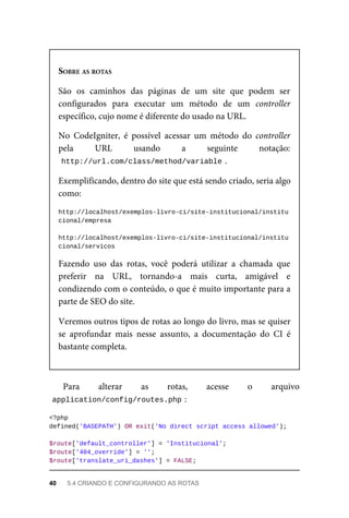 SOBRE	AS	ROTAS
São	 os	 caminhos	 das	 páginas	 de	 um	 site	 que	 podem	 ser
configurados	 para	 executar	 um	 método	 de	 um	 controller
específico,	cujo	nome	é	diferente	do	usado	na	URL.
No	 CodeIgniter,	 é	 possível	 acessar	 um	 método	 do	 controller
pela	 URL	 usando	 a	 seguinte	 notação:
http://url.com/class/method/variable	
.
Exemplificando,	dentro	do	site	que	está	sendo	criado,	seria	algo
como:
http://localhost/exemplos-livro-ci/site-institucional/institu
cional/empresa
http://localhost/exemplos-livro-ci/site-institucional/institu
cional/servicos
Fazendo	 uso	 das	 rotas,	 você	 poderá	 utilizar	 a	 chamada	 que
preferir	 na	 URL,	 tornando-a	 mais	 curta,	 amigável	 e
condizendo	com	o	conteúdo,	o	que	é	muito	importante	para	a
parte	de	SEO	do	site.
Veremos	outros	tipos	de	rotas	ao	longo	do	livro,	mas	se	quiser
se	 aprofundar	 mais	 nesse	 assunto,	 a	 documentação	 do	 CI	 é
bastante	completa.
Para	 alterar	 as	 rotas,	 acesse	 o arquivo
application/config/routes.php	
:
<?php
defined('BASEPATH')	OR	exit('No	direct	script	access	allowed');
$route['default_controller']	=	'Institucional';
$route['404_override']	=	'';
$route['translate_uri_dashes']	=	FALSE;
40	 5.4	CRIANDO	E	CONFIGURANDO	AS	ROTAS
 