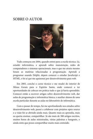 Tudo	começou	em	2004,	quando	entrei	para	a	escola	técnica.	Lá,
estudei	 informática,	 e	 aprendi	 sobre	 manutenção,	 redes	 de
computadores	e	sistemas	operacionais,	mas	o	que	me	atraiu	mesmo
foram	 as	 matérias	 relacionadas	 à	 programação.	 Aprendi	 a
programar	 usando	 Delphi,	 depois	 comecei	 a	 estudar	 JavaScript	 e
HTML,	e	foi	aí	que	me	apaixonei	por	desenvolvimento	para	web.
Em	 2005,	 concluí	 o	 curso	 técnico	 e	 me	 mudei	 do	 interior	 de
Minas	 Gerais	 para	 o	 Espírito	 Santo,	 onde	 comecei	 a	 ter
oportunidades	de	colocar	em	prática	tudo	o	que	já	havia	aprendido.
Comecei	então	a	escrever	artigos	sobre	desenvolvimento	web,	dar
aulas	de	programação	e	informática	básica,	e	auxiliar	alunos	de	uma
escola	particular	durante	as	aulas	no	laboratório	de	informática.
Com	o	passar	do	tempo,	fui	me	aprofundando	nos	estudos	sobre
desenvolvimento	web,	passei	a	colaborar	com	projetos	open	source
e	a	visão	foi	se	abrindo	ainda	mais.	Quanto	mais	eu	aprendia,	mais
eu	queria	ensinar,	compartilhar.	Já	são	mais	de	300	artigos	escritos,
muitos	 horas	 de	 aulas	 ministradas,	 várias	 palestras	 e	 hangouts,	 e
ainda	sinto	que	posso	compartilhar	muito	mais	conteúdo.
SOBRE	O	AUTOR
 