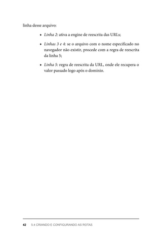 linha	desse	arquivo:
Linha	2:	ativa	a	engine	de	reescrita	das	URLs;
Linhas	3	e	4:	se	o	arquivo	com	o	nome	especificado	no
navegador	não	existir,	procede	com	a	regra	de	reescrita
da	linha	5;
Linha	5:	regra	de	reescrita	da	URL,	onde	ele	recupera	o
valor	passado	logo	após	o	domínio.
42	 5.4	CRIANDO	E	CONFIGURANDO	AS	ROTAS
 