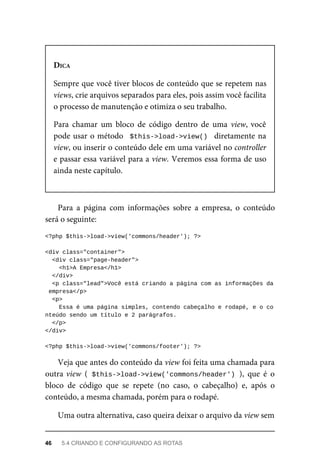DICA
Sempre	que	você	tiver	blocos	de	conteúdo	que	se	repetem	nas
views,	crie	arquivos	separados	para	eles,	pois	assim	você	facilita
o processo	de	manutenção	e	otimiza	o	seu	trabalho.
Para	 chamar	 um	 bloco	 de	 código	 dentro	 de	 uma	 view,	você
pode	usar	o	método		$this->load->view()		diretamente	na
view,	ou	inserir	o	conteúdo	dele	em	uma	variável	no	controller
e	passar	essa	variável	para	a	view.	Veremos	essa	forma	de	uso
ainda	neste	capítulo.
Para	 a	 página	 com	 informações	 sobre	 a	 empresa,	 o	 conteúdo
será	o	seguinte:
<?php	$this->load->view('commons/header');	?>
<div	class="container">
	<div	class="page-header">
	<h1>A	Empresa</h1>
	</div>
	<p	class="lead">Você	está	criando	a	página	com	as	informações	da
	empresa</p>
	<p>
			Essa	é	uma	página	simples,	contendo	cabeçalho	e	rodapé,	e	o	co
nteúdo	sendo	um	título	e	2	parágrafos.
		</p>
</div>
<?php	$this->load->view('commons/footer');	?>
Veja	que	antes	do	conteúdo	da	view	foi	feita	uma	chamada	para
outra	view	 (	$this->load->view('commons/header')	),	 que	 é	 o
bloco	 de	 código	 que	 se	 repete	 (no	 caso,	 o	 cabeçalho)	 e,	 após	 o
conteúdo,	a	mesma	chamada,	porém	para	o	rodapé.
Uma	outra	alternativa,	caso	queira	deixar	o	arquivo	da	view	sem
46	 5.4	CRIANDO	E	CONFIGURANDO	AS	ROTAS
 