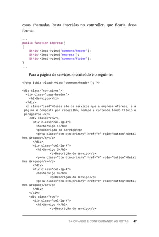 essas	 chamadas,	 basta	 inseri-las	 no	 controller,	 que	 ficaria	 dessa
forma:
...
public	function	Empresa()
{
	$this->load->view('commons/header');
	$this->load->view('empresa');
	$this->load->view('commons/footer');
}
...
Para	a	página	de	serviços,	o	conteúdo	é	o	seguinte:
<?php	$this->load->view('commons/header');	?>
<div	class="container">
	<div	class="page-header">
	<h1>Serviços</h1>
	</div>
		<p	class="lead">Esses	são	os	serviços	que	a	empresa	oferece,	e	a
	página	é	composta	por	cabeçalho,	rodapé	e	conteúdo	tendo	título	e
	parágrafos.</p>
	<div	class="row">
	<div	class="col-lg-4">
			<h3>Serviço	1</h3>
<p>Descrição	do	serviço</p>
<p><a	class="btn	btn-primary"	href="#"	role="button">Detal
hes	&raquo;</a></p>
	</div>
	<div	class="col-lg-4">
	<h3>Serviço	2</h3>
<p>Descrição	do	serviço</p>
			<p><a	class="btn	btn-primary"	href="#"	role="button">Detal
hes	&raquo;</a></p>
	</div>
	<div	class="col-lg-4">
	<h3>Serviço	3</h3>
<p>Descrição	do	serviço</p>
			<p><a	class="btn	btn-primary"	href="#"	role="button">Detal
hes	&raquo;</a></p>
			</div>
	</div>
	<div	class="row">
	<div	class="col-lg-4">
			<h3>Serviço	4</h3>
<p>Descrição	do	serviço</p>
5.4	CRIANDO	E	CONFIGURANDO	AS	ROTAS	 47
 