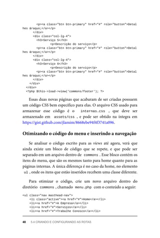<p><a	class="btn	btn-primary"	href="#"	role="button">Detal
hes	&raquo;</a></p>
	</div>
	<div	class="col-lg-4">
	<h3>Serviço	5</h3>
<p>Descrição	do	serviço</p>
			<p><a	class="btn	btn-primary"	href="#"	role="button">Detal
hes	&raquo;</a></p>
	</div>
	<div	class="col-lg-4">
	<h3>Serviço	6</h3>
<p>Descrição	do	serviço</p>
			<p><a	class="btn	btn-primary"	href="#"	role="button">Detal
hes	&raquo;</a></p>
	</div>
			</div>
	</div>
	<?php	$this->load->view('commons/footer');	?>
Essas	duas	novas	páginas	que	acabaram	de	ser	criadas	possuem
um	código	CSS	bem	específico	para	elas.	O	arquivo	CSS	usado	para
armazenar	 esse	 código	 é	 o	 	 internas.css	 ,	 que	 deve	 ser
armazenado	 em	 	assets/css	,	 e	 pode	 ser	 obtido	 na	 íntegra	 em
https://gist.github.com/jlamim/8668ebe94f4f3741a096.
Se	 analisar	 o	 código	 escrito	 para	 as	 views	 até	 agora,	 verá	 que
ainda	 existe	 um	 bloco	 de	 código	 que	 se	 repete,	 e	 que	 pode	 ser
separado	em	um	arquivo	dentro	de		
commons	
.	Esse	bloco	contém	os
itens	do	menu,	que	são	os	mesmos	tanto	para	home	quanto	para	as
páginas	internas.	A	única	diferença	é	no	caso	da	home,	no	elemento
ul	
,	onde	os	itens	que	estão	inseridos	recebem	uma	classe	diferente.
Para	 otimizar	 o	 código,	 crie	 um	 novo	 arquivo	 dentro	 do
diretório		
commons	
,	chamado		
menu.php	
	com	o	conteúdo	a	seguir:
<ul	class="nav	masthead-nav">
	<li	class="active"><a	href="#">Home</a></li>
	<li><a	href="#">A	Empresa</a></li>
	<li><a	href="#">Serviços</a></li>
	<li><a	href="#">Trabalhe	Conosco</a></li>
Otimizando	o	código	do	menu	e	inserindo	a	navegação
48	 5.4	CRIANDO	E	CONFIGURANDO	AS	ROTAS
 