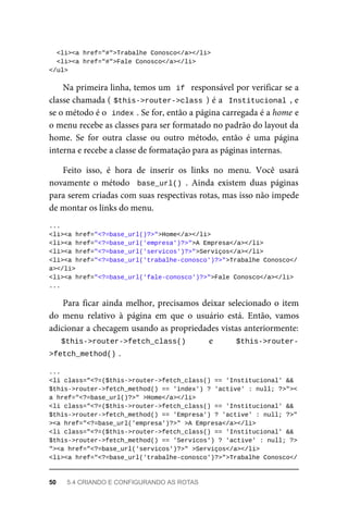 <li><a	href="#">Trabalhe	Conosco</a></li>
		<li><a	href="#">Fale	Conosco</a></li>
</ul>
Na	primeira	linha,	temos	um		
if		responsável	por	verificar	se	a
classe	chamada	(	
$this->router->class	)	é	a		Institucional	,	e
se	o	método	é	o		
index	
.	Se	for,	então	a	página	carregada	é	a	home	e
o menu	recebe	as	classes	para	ser	formatado	no	padrão	do	layout	da
home.	 Se	 for	 outra	 classe	 ou	 outro	 método,	 então	 é	 uma	 página
interna	e	recebe	a	classe	de	formatação	para	as	páginas	internas.
Feito	 isso,	 é	 hora	 de	 inserir	 os	 links	 no	 menu.	 Você	 usará
novamente	o	método		base_url()	.	 Ainda	 existem	 duas	 páginas
para	serem	criadas	com	suas	respectivas	rotas,	mas	isso	não	impede
de	montar	os	links	do	menu.
...
<li><a	href="<?=base_url()?>">Home</a></li>
<li><a	href="<?=base_url('empresa')?>">A	Empresa</a></li>
<li><a	href="<?=base_url('servicos')?>">Serviços</a></li>
<li><a	href="<?=base_url('trabalhe-conosco')?>">Trabalhe	Conosco</
a></li>
<li><a	href="<?=base_url('fale-conosco')?>">Fale	Conosco</a></li>
...
Para	ficar	ainda	melhor,	precisamos	deixar	selecionado	o	item
do	 menu	 relativo	 à	 página	 em	 que	 o	 usuário	 está.	 Então,	 vamos
adicionar	a	checagem	usando	as	propriedades	vistas	anteriormente:
$this->router->fetch_class()	 	 e	 	 $this->router-
>fetch_method()	
.
...
<li	class="<?=($this->router->fetch_class()	==	'Institucional'	&&	
$this->router->fetch_method()	==	'index')	?	'active'	:	null;	?>"><
a	href="<?=base_url()?>"	>Home</a></li>
<li	class="<?=($this->router->fetch_class()	==	'Institucional'	&&	
$this->router->fetch_method()	==	'Empresa')	?	'active'	:	null;	?>"
><a	href="<?=base_url('empresa')?>"	>A	Empresa</a></li>
<li	class="<?=($this->router->fetch_class()	==	'Institucional'	&&	
$this->router->fetch_method()	==	'Servicos')	?	'active'	:	null;	?>
"><a	href="<?=base_url('servicos')?>"	>Serviços</a></li>
<li><a	href="<?=base_url('trabalhe-conosco')?>">Trabalhe	Conosco</
50	 5.4	CRIANDO	E	CONFIGURANDO	AS	ROTAS
 