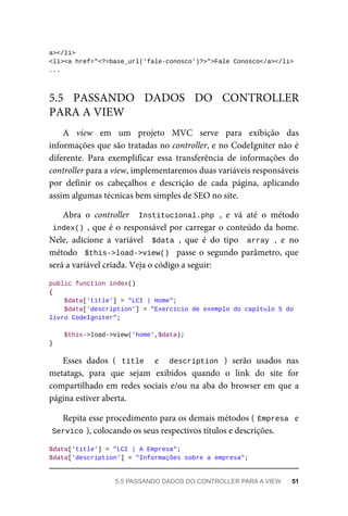 a></li>
<li><a	href="<?=base_url('fale-conosco')?>">Fale	Conosco</a></li>
...
A	 view	 em	 um	 projeto	 MVC	 serve	 para	 exibição	 das
informações	que	são	tratadas	no	controller,	e	no	CodeIgniter	não	é
diferente.	 Para	 exemplificar	 essa	 transferência	 de	 informações	 do
controller	para	a	view,	implementaremos	duas	variáveis	responsáveis
por	 definir	 os	 cabeçalhos	 e	 descrição	 de	 cada	 página,	 aplicando
assim	algumas	técnicas	bem	simples	de	SEO	no	site.
Abra	 o	 controller	 	Institucional.php	,	 e	 vá	 até	 o	 método
index()	,	que	é	o	responsável	por	carregar	o	conteúdo	da	home.
Nele,	 adicione	 a	 variável	 	$data	,	 que	 é	 do	 tipo	 	array	,	 e	 no
método		$this->load->view()		passe	o	segundo	parâmetro,	que
será	a	variável	criada.	Veja	o	código	a	seguir:
public	function	index()
{
	$data['title']	=	"LCI	|	Home";
			$data['description']	=	"Exercício	de	exemplo	do	capítulo	5	do	
livro	CodeIgniter";
	$this->load->view('home',$data);
}
Esses	 dados	 (	 title	 	 e	 	 description	 )	 serão	 usados	 nas
metatags,	 para	 que	 sejam	 exibidos	 quando	 o	 link	 do	 site	 for
compartilhado	em	redes	sociais	e/ou	na	aba	do	browser	em	que	a
página	estiver	aberta.
Repita	esse	procedimento	para	os	demais	métodos	(	
Empresa		e
Servico	
),	colocando	os	seus	respectivos	títulos	e	descrições.
$data['title']	=	"LCI	|	A	Empresa";
$data['description']	=	"Informações	sobre	a	empresa";
5.5	 PASSANDO	 DADOS	 DO	 CONTROLLER
PARA	A	VIEW
5.5	PASSANDO	DADOS	DO	CONTROLLER	PARA	A	VIEW	 51
 