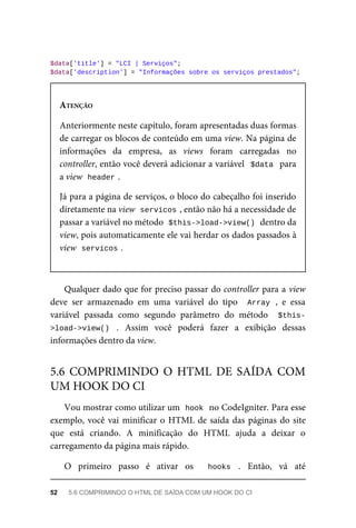 $data['title']	=	"LCI	|	Serviços";
$data['description']	=	"Informações	sobre	os	serviços	prestados";
ATENÇÃO
Anteriormente	neste	capítulo,	foram	apresentadas	duas	formas
de	carregar	os	blocos	de	conteúdo	em	uma	view.	Na	página	de
informações	 da	 empresa,	 as	 views	 foram	 carregadas	 no
controller,	então	você	deverá	adicionar	a	variável		$data		para
a	view		
header	
.
Já	para	a	página	de	serviços,	o	bloco	do	cabeçalho	foi	inserido
diretamente	na	view		
servicos	
,	então	não	há	a	necessidade	de
passar	a	variável	no	método		
$this->load->view()	
	dentro	da
view,	pois	automaticamente	ele	vai	herdar	os	dados	passados	à
view		
servicos	
.
Qualquer	dado	que	for	preciso	passar	do	controller	para	a	view
deve	 ser	 armazenado	 em	 uma	 variável	 do	 tipo	 	Array	,	 e	 essa
variável	 passada	 como	 segundo	 parâmetro	 do	 método	 	$this-
>load->view()	 .	 Assim	 você	 poderá	 fazer	 a	 exibição	 dessas
informações	dentro	da	view.
Vou	mostrar	como	utilizar	um		
hook	
	no	CodeIgniter.	Para	esse
exemplo,	você	vai	minificar	o	HTML	de	saída	das	páginas	do	site
que	 está	 criando.	 A	 minificação	 do	 HTML	 ajuda	 a	 deixar	 o
carregamento	da	página	mais	rápido.
O	 primeiro	 passo	 é	 ativar	 os	 	 hooks	 .	 Então,	 vá	 até
5.6	 COMPRIMINDO	 O	 HTML	 DE	 SAÍDA	 COM
UM	HOOK	DO	CI
52	 5.6	COMPRIMINDO	O	HTML	DE	SAÍDA	COM	UM	HOOK	DO	CI
 