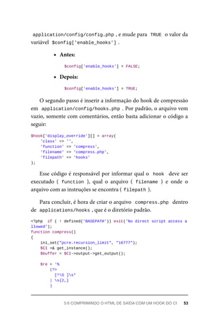 application/config/config.php	
,	e	mude	para		
TRUE	
	o	valor	da
variável		
$config['enable_hooks']	
.
Antes:
	$config['enable_hooks']	=	FALSE;
Depois:
	$config['enable_hooks']	=	TRUE;
O	segundo	passo	é	inserir	a	informação	do	hook	de	compressão
em		application/config/hooks.php	.	Por	padrão,	o	arquivo	vem
vazio,	somente	com	comentários,	então	basta	adicionar	o	código	a
seguir:
$hook['display_override'][]	=	array(
	'class'	=>	'',
	'function'	=>	'compress',
	'filename'	=>	'compress.php',
	'filepath'	=>	'hooks'
);
Esse	código	é	responsável	por	informar	qual	o		hook		deve	ser
executado	 (	function	),	 qual	 o	 arquivo	 (	filename	)	 e	 onde	 o
arquivo	com	as	instruções	se	encontra	(	
filepath	
).
Para	concluir,	é	hora	de	criar	o	arquivo		compress.php		dentro
de		
applications/hooks	
,	que	é	o	diretório	padrão.
<?php		if	(	!	defined('BASEPATH'))	exit('No	direct	script	access	a
llowed');
function	compress()
{
	ini_set("pcre.recursion_limit",	"16777");
	$CI	=&	get_instance();
	$buffer	=	$CI->output->get_output();
	$re	=	'%
	(?>
			[^S	]s*
	|	s{2,}
	)
5.6	COMPRIMINDO	O	HTML	DE	SAÍDA	COM	UM	HOOK	DO	CI	 53
 