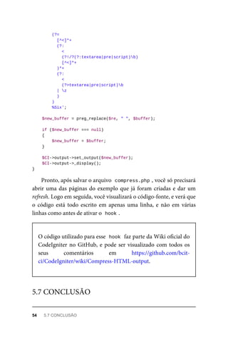 (?=	
	[^<]*+
	(?:
	<
	(?!/?(?:textarea|pre|script)b)
	[^<]*+
	)*+
	(?:
	<
			(?>textarea|pre|script)b
	|	z
	)
	)
	%Six';
	$new_buffer	=	preg_replace($re,	"	",	$buffer);
	if	($new_buffer	===	null)
	{
	$new_buffer	=	$buffer;
	}
	$CI->output->set_output($new_buffer);
	$CI->output->_display();
}
Pronto,	após	salvar	o	arquivo		
compress.php	
,	você	só	precisará
abrir	uma	das	páginas	do	exemplo	que	já	foram	criadas	e	dar	um
refresh.	Logo	em	seguida,	você	visualizará	o	código-fonte,	e	verá	que
o código	 está	 todo	 escrito	 em	 apenas	 uma	 linha,	 e	 não	 em	 várias
linhas	como	antes	de	ativar	o		
hook	
.
O	código	utilizado	para	esse		
hook	
	faz	parte	da	Wiki	oficial	do
CodeIgniter	no	GitHub,	e	pode	ser	visualizado	com	todos	os
seus	 comentários	 em	 https://github.com/bcit-
ci/CodeIgniter/wiki/Compress-HTML-output.
5.7	CONCLUSÃO
54	 5.7	CONCLUSÃO
 