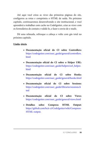 Até	 aqui	 você	 criou	 as	 views	 das	 primeiras	 páginas	 do	 site,
configurou	 as	 rotas	 e	 comprimiu	 o	 HTML	 de	 saída.	 No	 próximo
capítulo,	continuaremos	desenvolvendo	o	site	institucional,	e	você
aprenderá	a	trabalhar	com	cache	no	CodeIgniter,	criar	as	views	com
os	formulários	de	contato	e	validá-lo,	e	fazer	o	envio	de	e-mails.
Dê	 uma	 relaxada,	 refresque	 a	 cabeça	 e	 volte	 com	 gás	 total	 no
próximo	capítulo.
Documentação	 oficial	 do	 CI	 sobre	 Controllers:
https://codeigniter.com/user_guide/general/controllers.
html
Documentação	 oficial	 do	 CI	 sobre	 o	 Helper	 URL:
https://codeigniter.com/user_guide/helpers/url_helper.
html
Documentação	 oficial	 do	 CI	 sobre	 Hooks:
https://codeigniter.com/user_guide/general/hooks.html
Documentação	 oficial	 do	 CI	 sobre	 Sessions:
https://codeigniter.com/user_guide/libraries/sessions.h
tml
Documentação	 oficial	 do	 CI	 sobre	 Views:
https://codeigniter.com/user_guide/general/views.html
Detalhes	 sobre	 Compress	 HTML	 Output:
https://github.com/bcit-ci/CodeIgniter/wiki/Compress-
HTML-output.
Links	úteis
5.7	CONCLUSÃO	 55
 