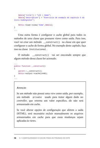 $data['title']	=	"LCI	|	Home";
			$data['description']	=	"Exercício	de	exemplo	do	capítulo	5	do	
livro	CodeIgniter";
	$this->load->view('home',$data);
}
...
Uma	 outra	 forma	 é	 configurar	 o	 cache	 global	 para	 todos	 os
métodos	de	uma	classe	que	possuem	views	como	saída.	Para	isso,
você	vai	criar	um	método		__construct()		na	classe	em	que	quer
configurar	o	cache	de	forma	global.	No	exemplo	deste	capítulo,	faça
isso	na	classe		
Institucional	
.
O	 método	 	__construct()		 vai	 ser	 executado	 sempre	 que
algum	método	dessa	classe	for	acionado.
...
public	function	__construct()
{
	parent::__construct();
	$this->output->cache(1440);
}
...
ATENÇÃO
Se	um	método	não	possui	uma	view	como	saída,	por	exemplo,
um	 método	 	 private	 	 usado	 para	 tratar	 algum	 dado	 no
controller,	 que	 retorna	 um	 valor	 específico,	 ele	 não	 será
armazenado	em	cache.
Se	 você	 alterar	 opções	 de	 configuração	 que	 afetem	 a	 saída
(HTML),	 será	 necessário	 excluir	 manualmente	 os	 arquivos
armazenados	 em	 cache	 para	 que	 essas	 mudanças	 sejam
aplicadas	às	views.
58	 6.1	CONFIGURANDO	O	CACHE	PARA	AS	PÁGINAS	DO	SITE
 