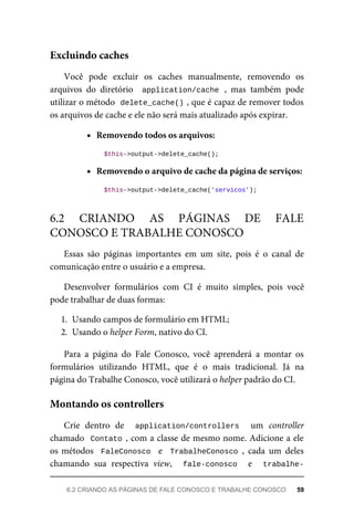 Você	 pode	 excluir	 os	 caches	 manualmente,	 removendo	 os
arquivos	 do	 diretório	 	application/cache	,	 mas	 também	 pode
utilizar	o	método		
delete_cache()	
,	que	é	capaz	de	remover	todos
os	arquivos	de	cache	e	ele	não	será	mais	atualizado	após	expirar.
Removendo	todos	os	arquivos:
	$this->output->delete_cache();
Removendo	o	arquivo	de	cache	da	página	de	serviços:
	$this->output->delete_cache('servicos');
Essas	 são	 páginas	 importantes	 em	 um	 site,	 pois	 é	 o	 canal	 de
comunicação	entre	o	usuário	e	a	empresa.
Desenvolver	 formulários	 com	 CI	 é	 muito	 simples,	 pois	 você
pode	trabalhar	de	duas	formas:
1. Usando	campos	de	formulário	em	HTML;
2. Usando	o	helper	Form,	nativo	do	CI.
Para	 a	 página	 do	 Fale	 Conosco,	 você	 aprenderá	 a	 montar	 os
formulários	 utilizando	 HTML,	 que	 é	 o	 mais	 tradicional.	 Já	 na
página	do	Trabalhe	Conosco,	você	utilizará	o	helper	padrão	do	CI.
Crie	 dentro	 de	 	 application/controllers	 	 um	 controller
chamado		Contato	,	com	a	classe	de	mesmo	nome.	Adicione	a	ele
os	métodos		FaleConosco		 e	 	TrabalheConosco	,	 cada	 um	 deles
chamando	 sua	 respectiva	 view,	 	 fale-conosco	 	 e	 	 trabalhe-
Excluindo	caches
6.2	 CRIANDO	 AS	 PÁGINAS	 DE	 FALE
CONOSCO	E	TRABALHE	CONOSCO
Montando	os	controllers
6.2	CRIANDO	AS	PÁGINAS	DE	FALE	CONOSCO	E	TRABALHE	CONOSCO	 59
 