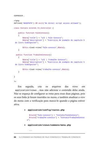 conosco	
.
<?php
defined('BASEPATH')	OR	exit('No	direct	script	access	allowed');
class	Contato	extends	CI_Controller	{
	public	function	FaleConosco()
	{
	$data['title']	=	"LCI	|	Fale	Conosco";
			$data['description']	=	"Exercício	de	exemplo	do	capítulo	5
	do	livro	CodeIgniter";
	$this->load->view('fale-conosco',$data);
	}
	public	function	TrabalheConosco()
	{
	$data['title']	=	"LCI	|	Trabalhe	Conosco";
			$data['description']	=	"Exercício	de	exemplo	do	capítulo	5
	do	livro	CodeIgniter";
	$this->load->view('trabalhe-conosco',$data);
	}
}
?>
Em	 seguida,	 crie	 os	 arquivos	 das	 views	 em
application/views	,	 mas	 não	 adicione	 o	 conteúdo	 delas	 ainda.
Não	se	esqueça	de	configurar	as	rotas	para	essas	duas	páginas,	pois
os	seus	links	já	foram	inseridos	no	menu,	e	também	atualizar	a	view
do	menu	com	a	verificação	para	marcá-lo	quando	a	página	estiver
ativa.
	
application/config/routes.php	
	$route['fale-conosco']	=	"Contato/FaleConosco";
		$route['trabalhe-conosco']	=	"Contato/TrabalheConosc
o";
	
application/views/commons/menu.php	
	...
60	 6.2	CRIANDO	AS	PÁGINAS	DE	FALE	CONOSCO	E	TRABALHE	CONOSCO
 