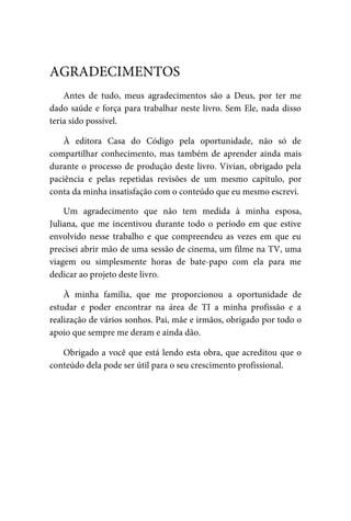 Antes	 de	 tudo,	 meus	 agradecimentos	 são	 a	 Deus,	 por	 ter	 me
dado	saúde	e	força	para	trabalhar	neste	livro.	Sem	Ele,	nada	disso
teria	sido	possível.
À	 editora	 Casa	 do	 Código	 pela	 oportunidade,	 não	 só	 de
compartilhar	conhecimento,	mas	também	de	aprender	ainda	mais
durante	o	processo	de	produção	deste	livro.	Vivian,	obrigado	pela
paciência	 e	 pelas	 repetidas	 revisões	 de	 um	 mesmo	 capítulo,	 por
conta	da	minha	insatisfação	com	o	conteúdo	que	eu	mesmo	escrevi.
Um	 agradecimento	 que	 não	 tem	 medida	 à	 minha	 esposa,
Juliana,	que	me	incentivou	durante	todo	o	período	em	que	estive
envolvido	 nesse	 trabalho	 e	 que	 compreendeu	 as	 vezes	 em	 que	 eu
precisei	abrir	mão	de	uma	sessão	de	cinema,	um	filme	na	TV,	uma
viagem	 ou	 simplesmente	 horas	 de	 bate-papo	 com	 ela	 para	 me
dedicar	ao	projeto	deste	livro.
À	 minha	 família,	 que	 me	 proporcionou	 a	 oportunidade	 de
estudar	 e	 poder	 encontrar	 na	 área	 de	 TI	 a	 minha	 profissão	 e	 a
realização	de	vários	sonhos.	Pai,	mãe	e	irmãos,	obrigado	por	todo	o
apoio	que	sempre	me	deram	e	ainda	dão.
Obrigado	a	você	que	está	lendo	esta	obra,	que	acreditou	que	o
conteúdo	dela	pode	ser	útil	para	o	seu	crescimento	profissional.
AGRADECIMENTOS
 