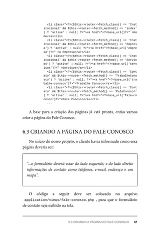 <li	class="<?=($this->router->fetch_class()	==	'Inst
itucional'	&&	$this->router->fetch_method()	==	'index'
)	?	'active'	:	null;	?>"><a	href="<?=base_url()?>"	>Ho
me</a></li>
		<li	class="<?=($this->router->fetch_class()	==	'Inst
itucional'	&&	$this->router->fetch_method()	==	'Empres
a')	?	'active'	:	null;	?>"><a	href="<?=base_url('empre
sa')?>"	>A	Empresa</a></li>
		<li	class="<?=($this->router->fetch_class()	==	'Inst
itucional'	&&	$this->router->fetch_method()	==	'Servic
os')	?	'active'	:	null;	?>"><a	href="<?=base_url('serv
icos')?>"	>Serviços</a></li>
		<li	class="<?=($this->router->fetch_class()	==	'Cont
ato'	&&	$this->router->fetch_method()	==	'TrabalheCono
sco')	?	'active'	:	null;	?>"><a	href="<?=base_url('tra
balhe-conosco')?>">Trabalhe	Conosco</a></li>
		<li	class="<?=($this->router->fetch_class()	==	'Cont
ato'	&&	$this->router->fetch_method()	==	'FaleConosco'
)	?	'active'	:	null;	?>"><a	href="<?=base_url('fale-co
nosco')?>">Fale	Conosco</a></li>
	...
A	base	para	a	criação	das	páginas	já	está	pronta,	então	vamos
criar	a	página	do	Fale	Conosco.
No	início	do	nosso	projeto,	o	cliente	havia	informado	como	essa
página	deveria	ser:
"...o	formulário	deverá	estar	do	lado	esquerdo,	e	do	lado	direito
informações	 de	 contato	 como	 telefones,	 e-mail,	 endereço	 e	 um
mapa".
O	 código	 a	 seguir	 deve	 ser	 colocado	 no	 arquivo
application/views/fale-conosco.php	,	 para	 que	 o	 formulário
de	contato	seja	exibido	na	tela.
6.3	CRIANDO	A	PÁGINA	DO	FALE	CONOSCO
6.3	CRIANDO	A	PÁGINA	DO	FALE	CONOSCO	 61
 