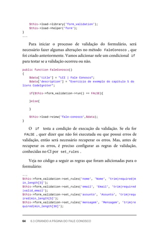 $this->load->library('form_validation');
	$this->load->helper('form');
}
...
Para	 iniciar	 o	 processo	 de	 validação	 do	 formulário,	 será
necessário	fazer	algumas	alterações	no	método		FaleConosco	,	que
foi	criado	anteriormente.	Vamos	adicionar	nele	um	condicional		
if
para	testar	se	a	validação	ocorreu	ou	não.
public	function	FaleConosco()
{
	$data['title']	=	"LCI	|	Fale	Conosco";
			$data['description']	=	"Exercício	de	exemplo	do	capítulo	5	do	
livro	CodeIgniter";
	if($this->form_validation->run()	==	FALSE){
	}else{
	}
	$this->load->view('fale-conosco',$data);
}
O		if		 testa	 a	 condição	 de	 execução	 da	 validação.	 Se	 ela	 for
FALSE	,	quer	dizer	que	não	foi	executada	ou	que	possui	erros	de
validação,	 então	 será	 necessário	 recuperar	 os	 erros.	 Mas,	 antes	 de
recuperar	 os	 erros,	 é	 preciso	 configurar	 as	 regras	 de	 validação,
conhecidas	no	CI	por		
set_rules	
.
Veja	no	código	a	seguir	as	regras	que	foram	adicionadas	para	o
formulário:
...
$this->form_validation->set_rules('nome',	'Nome',	'trim|required|m
in_length[3]');
$this->form_validation->set_rules('email',	'Email',	'trim|required
|valid_email');
$this->form_validation->set_rules('assunto',	'Assunto',	'trim|requ
ired|min_length[5]');
$this->form_validation->set_rules('mensagem',	'Mensagem',	'trim|re
quired|min_length[30]');
64	 6.3	CRIANDO	A	PÁGINA	DO	FALE	CONOSCO
 
