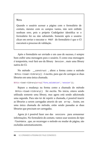 NOTA
Quando	 o	 usuário	 acessar	 a	 página	 com	 o	 formulário	 de
contato,	 mesmo	 com	 os	 campos	 vazios,	 não	 será	 exibido
nenhum	 erro,	 pois	 o	 próprio	 CodeIgniter	 identifica	 se	 o
formulário	 foi	 ou	 não	 submetido.	 Somente	 após	 o	 usuário
clicar	em	enviar	e	executar	o		POST		do	formulário	é	que	o	CI
executará	o	processo	de	validação.
Após	o	formulário	ser	enviado	e	em	caso	de	sucesso,	é	sempre
bom	exibir	uma	mensagem	para	o	usuário.	E	como	essa	mensagem
é	temporária,	você	fará	uso	da	library		Session	,	mais	uma	library
nativa	do	CI.
No	 método	 	__construct	,	 altere	 a	 forma	 como	 o	 método
$this->load->library()	
	é	escrito,	para	que	ele	carregue	as	duas
libraries	em	uma	única	chamada.
$this->load->library(array('form_validation','session'));
Repare	 a	 mudança	 na	 forma	 como	 a	 chamada	 do	 método
$this->load->library()		 foi	 escrita.	 No	 início,	 estava	 sendo
utilizada	 somente	 uma	 library,	 mas	 agora	 está	 sendo	 adicionada
uma	segunda.	Para	não	ter	de	repetir	a	chamada,	é	possível	inserir
as	libraries	a	serem	carregadas	através	de	um		array	.	Assim,	em
uma	 única	 chamada	 do	 método,	 estão	 sendo	 passadas	 as	 duas
libraries	que	precisam	ser	carregadas.
Agora	 já	 é	 possível	 fazer	 uso	 das	 	sessions		 para	 armazenar
informações.	No	formulário	de	contato,	vamos	usar	sessions	do	tipo
flashdata	
,	que,	ao	recarregar	o	método	ou	mudar	de	página,	são
excluídas	automaticamente.
66	 6.3	CRIANDO	A	PÁGINA	DO	FALE	CONOSCO
 