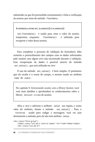 submetido	ou	que	foi	preenchido	corretamente),	é	feita	a	verificação
da	session,	por	meio	do	método		
flashdata	
.
A	DIFERENÇA	ENTRE	SET_FLASHDATA()	E	FLASHDATA()
set_flashdata()		 é	 usado	 para	 setar	 o	 valor	 da	 session
temporária,	 enquanto	 	 flashdata()	 	 é	 utilizado	 para
recuperar	o	valor	dessa	session.
Para	 completar	 o	 processo	 de	 validação	 do	 formulário,	 falta
somente	 o	 preenchimento	 dos	 campos	 com	 os	 dados	 informados
pelo	usuário	caso	algum	erro	seja	encontrado	durante	a	validação.
Essa	 recuperação	 de	 dados	 é	 possível	 através	 do	 método
set_value()	
,	que	será	utilizado	na	view.
O	uso	do	método		set_value()		é	bem	simples.	O	parâmetro
que	 ele	 recebe	 é	 o	 nome	 do	 campo,	 o	 mesmo	 usado	 no	 atributo
name	
	do		
input	
.
No	capítulo	9.	Gerenciando	sessões	com	a	library	Session,	você
verá	 mais	 detalhes	 e	 aprofundará	 os	 conhecimentos	 sobre	 a
library		
session	
	e	o	uso	de	sessões.
Abra	a	view	e	adicione	o	atributo		value		aos	inputs,	e	como
valor	 do	 atributo,	 chame	 o	 método	 	 set_value()	 .	 Para	 o
textarea	 	 usado	 para	 redigir	 a	 mensagem,	 você	 vai	 usar
diretamente	o	método,	pois	ele	não	tem	atributo		
value	
.
<div	class="form-group">
	<label	class="col-md-2	control-label"	for="nome">Nome</label>
	<div	class="col-md-8">
68	 6.3	CRIANDO	A	PÁGINA	DO	FALE	CONOSCO
 