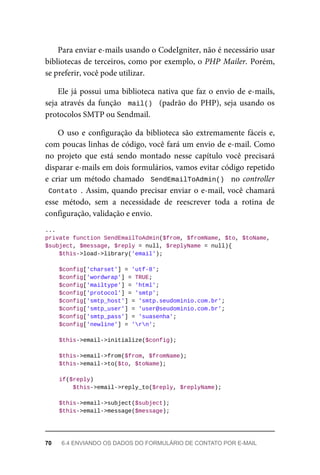 Para	enviar	e-mails	usando	o	CodeIgniter,	não	é	necessário	usar
bibliotecas	de	terceiros,	como	por	exemplo,	o	PHP	Mailer.	Porém,
se	preferir,	você	pode	utilizar.
Ele	já	possui	uma	biblioteca	nativa	que	faz	o	envio	de	e-mails,
seja	através	da	função		mail()		(padrão	do	PHP),	seja	usando	os
protocolos	SMTP	ou	Sendmail.
O	uso	e	configuração	da	biblioteca	são	extremamente	fáceis	e,
com	poucas	linhas	de	código,	você	fará	um	envio	de	e-mail.	Como
no	 projeto	 que	 está	 sendo	 montado	 nesse	 capítulo	 você	 precisará
disparar	e-mails	em	dois	formulários,	vamos	evitar	código	repetido
e	criar	um	método	chamado		SendEmailToAdmin()		no	controller
Contato	.	Assim,	quando	precisar	enviar	o	e-mail,	você	chamará
esse	 método,	 sem	 a	 necessidade	 de	 reescrever	 toda	 a	 rotina	 de
configuração,	validação	e	envio.
...
private	function	SendEmailToAdmin($from,	$fromName,	$to,	$toName,	
$subject,	$message,	$reply	=	null,	$replyName	=	null){
	$this->load->library('email');
	$config['charset']	=	'utf-8';
	$config['wordwrap']	=	TRUE;
	$config['mailtype']	=	'html';
	$config['protocol']	=	'smtp';
	$config['smtp_host']	=	'smtp.seudominio.com.br';
	$config['smtp_user']	=	'user@seudominio.com.br';
	$config['smtp_pass']	=	'suasenha';
	$config['newline']	=	'rn';
	$this->email->initialize($config);
	$this->email->from($from,	$fromName);
	$this->email->to($to,	$toName);
	if($reply)
	$this->email->reply_to($reply,	$replyName);
	$this->email->subject($subject);
	$this->email->message($message);
70	 6.4	ENVIANDO	OS	DADOS	DO	FORMULÁRIO	DE	CONTATO	POR	E-MAIL
 