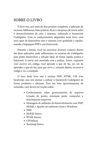 O	livro	traz,	por	meio	de	dois	projetos	completos,	a	aplicação	de
recursos,	bibliotecas,	boas	práticas,	dicas	e	um	pouco	de	teoria	sobre
o desenvolvimento	 de	 sites	 e	 sistemas,	 utilizando	 o	 framework
CodeIgniter.	 Com	 os	 conhecimentos	 adquiridos	 neste	 livro,	 você
será	capaz	de	desenvolver	sites	e	sistemas	com	qualidade	e	rapidez,
usando	a	linguagem	PHP	e	esse	framework.
Durante	a	leitura,	você	vai	encontrar	diversos	cenários	dentro
das	duas	aplicações	onde	utilizaremos	os	recursos	do	CodeIgniter
para	poder	desenvolver	a	solução	ideal,	de	forma	rápida,	prática	e
funcional.	A	teoria	será	mesclada	com	a	prática.	Assim,	enquanto
você	 escreve	 um	 código,	 você	 aprende	 o	 que	 ele	 faz,	 em	 vez	 de
aprender	o	que	ele	faz,	para	que	serve	e,	somente	depois,	escrever	o
código	e	ver	o	resultado.
O	 foco	 deste	 livro	 não	 é	 ensinar	 PHP,	 HTML,	 CSS	 e/ou
JavaScript,	mas	sim	ensinar	a	utilizar	o	framework	CodeIgniter	de
forma	 produtiva	 e	 eficiente.	 Para	 um	 bom	 aproveitamento	 do
conteúdo,	você	deverá	ter	noções	sobre:
Conhecimento	 sobre	 gerenciamento	 de	 arquivos
(criação	 de	 pastas,	 renomear	 pasta,	 compactar	 e
descompactar	arquivos);
Montagem	de	ambiente	de	desenvolvimento	com	PHP,
MySQL	e	Apache	em	ambiente	Linux	e	Windows;
PHP;
MySQL	básico;
HTML	básico;
CSS	básico;
Bootstrap	básico.
SOBRE	O	LIVRO
 